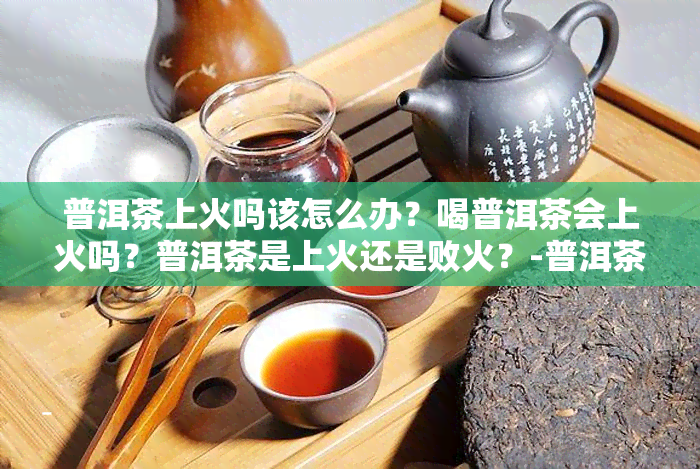 普洱茶上火吗该怎么办？喝普洱茶会上火吗？普洱茶是上火还是败火？-普洱茶喝着上火吗?