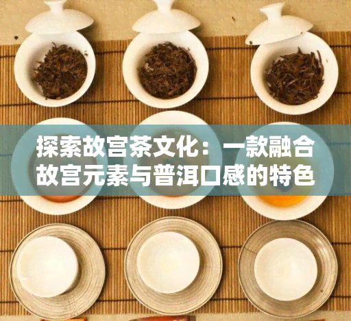 探索故宫茶文化：一款融合故宫元素与普洱口感的特色茶叶