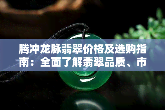 腾冲龙脉翡翠价格及选购指南：全面了解翡翠品质、市场行情与购买建议