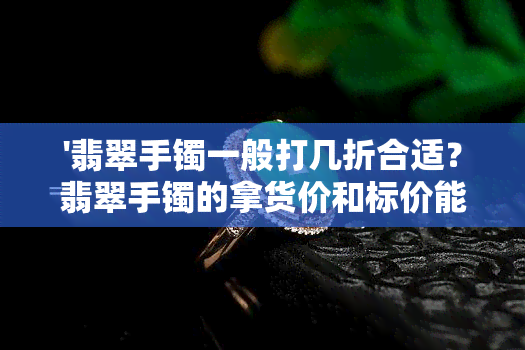 '翡翠手镯一般打几折合适？翡翠手镯的拿货价和标价能打几折？'