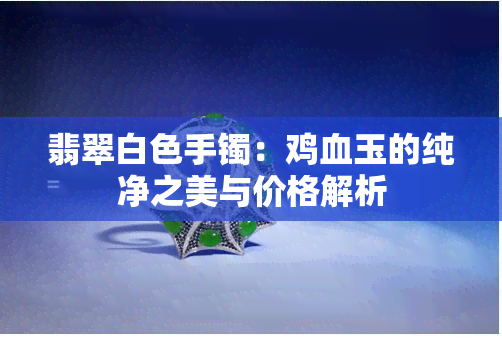 翡翠白色手镯：鸡血玉的纯净之美与价格解析