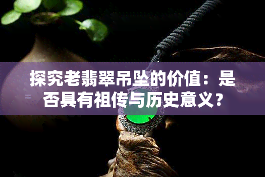 探究老翡翠吊坠的价值：是否具有祖传与历史意义？