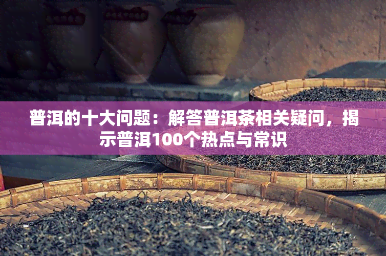 普洱的十大问题：解答普洱茶相关疑问，揭示普洱100个热点与常识