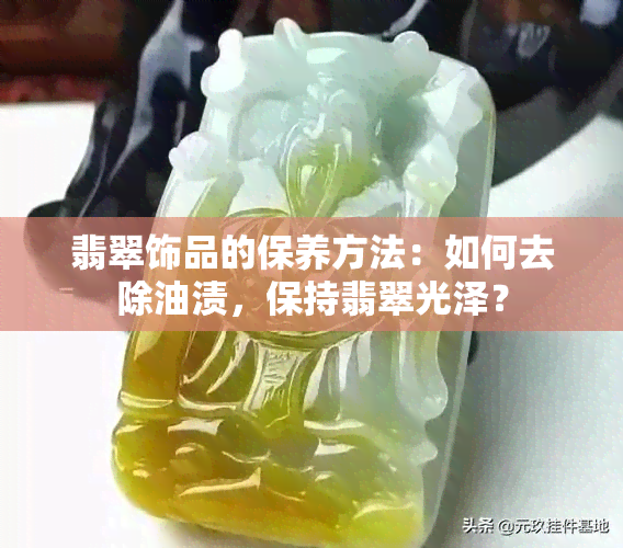 翡翠饰品的保养方法：如何去除油渍，保持翡翠光泽？