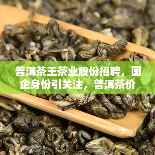 普洱茶王茶业股份招聘，国企身份引关注，普洱茶价格及茶王特色揭秘