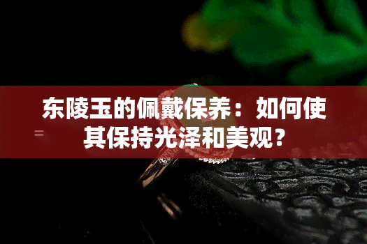 东陵玉的佩戴保养：如何使其保持光泽和美观？