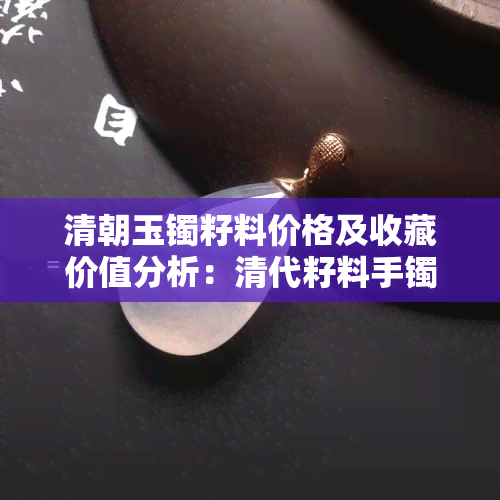 清朝玉镯籽料价格及收藏价值分析：清代籽料手镯一枚多少钱？