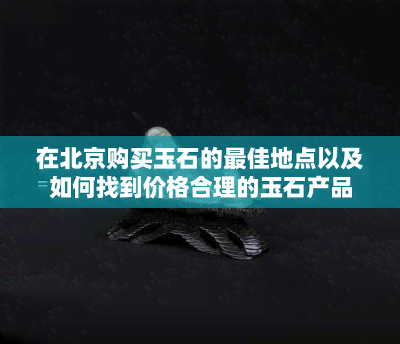 在北京购买玉石的更佳地点以及如何找到价格合理的玉石产品