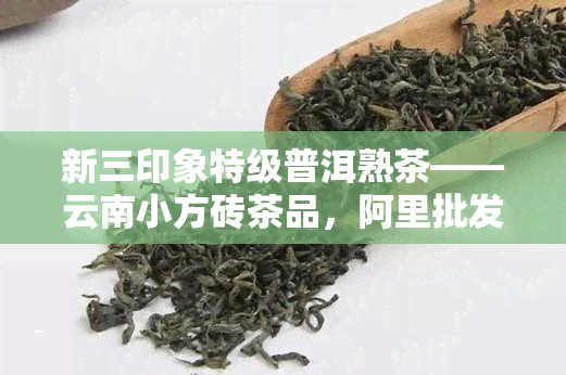 新三印象特级普洱熟茶——云南小方砖茶品，阿里批发价格，品质保证