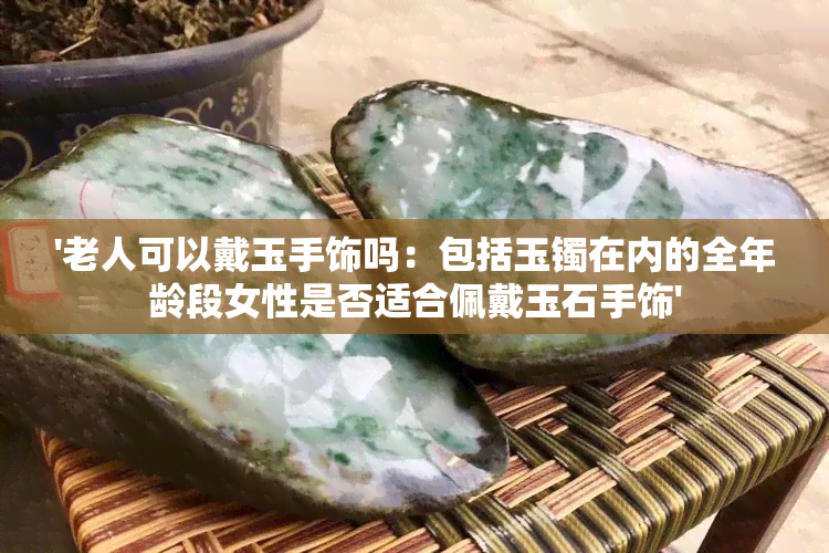 '老人可以戴玉手饰吗：包括玉镯在内的全年龄段女性是否适合佩戴玉石手饰'