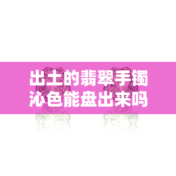 出土的翡翠手镯沁色能盘出来吗？处理方法与价值解析