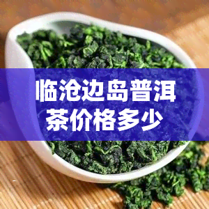 临沧边岛普洱茶价格多少：一斤多少钱？