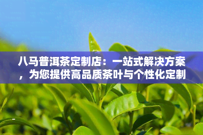 八马普洱茶定制店：一站式解决方案，为您提供高品质茶叶与个性化定制服务