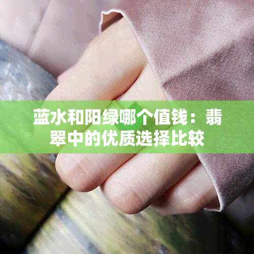 蓝水和阳绿哪个值钱：翡翠中的优质选择比较