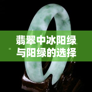 翡翠中冰阳绿与阳绿的选择：哪种更美？区别与资讯解析