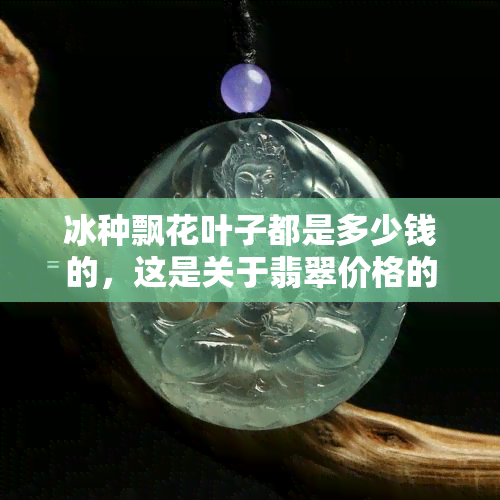 冰种飘花叶子都是多少钱的，这是关于翡翠价格的查询。