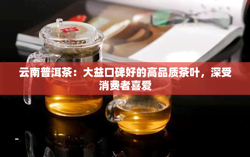 云南普洱茶：大益口碑好的高品质茶叶，深受消费者喜爱