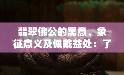 翡翠佛公的寓意、象征意义及佩戴益处：了解其背后的文化和风水知识