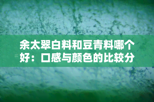 余太翠白料和豆青料哪个好：口感与颜色的比较分析