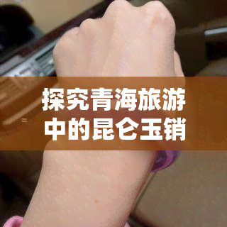 探究青海旅游中的昆仑玉销售现象：是强买强卖还是文化传承？