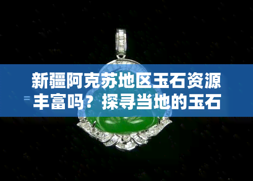 新疆阿克苏地区玉石资源丰富吗？探寻当地的玉石产地和特色。