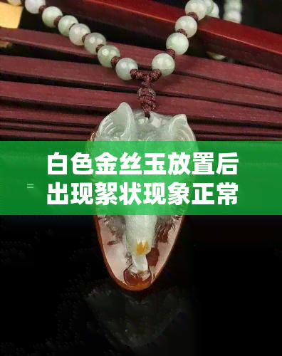 白色金丝玉放置后出现絮状现象正常吗？如何正确保养和清洁？