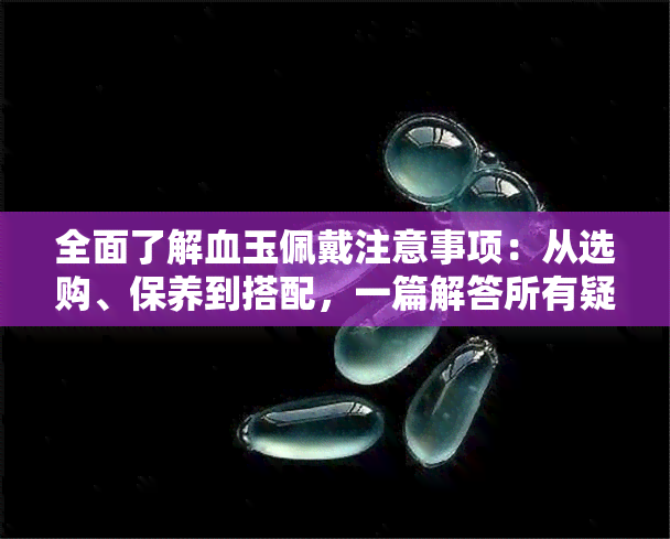 全面了解血玉佩戴注意事项：从选购、保养到搭配，一篇解答所有疑问