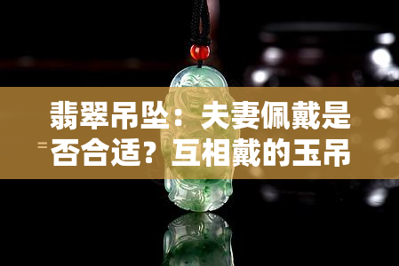 翡翠吊坠：夫妻佩戴是否合适？互相戴的玉吊坠选择与搭配