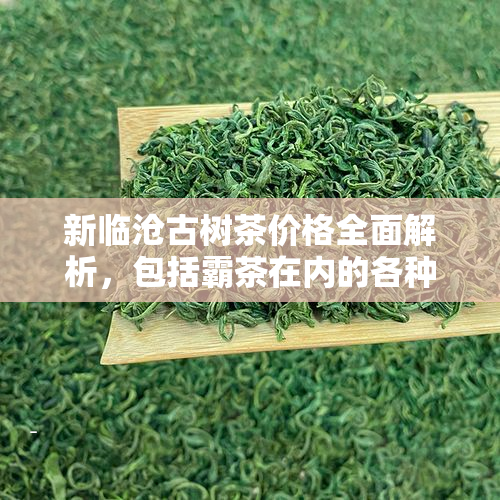 新临沧古树茶价格全面解析，包括霸茶在内的各种品种和购买渠道。