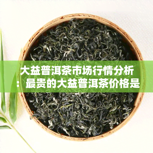 大益普洱茶市场行情分析：最贵的大益普洱茶价格是多少？