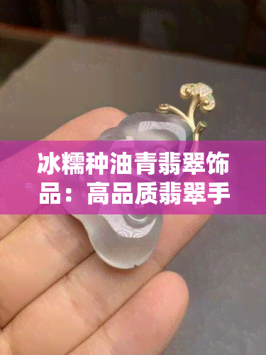 冰糯种油青翡翠饰品：高品质翡翠手镯价格与产地分析