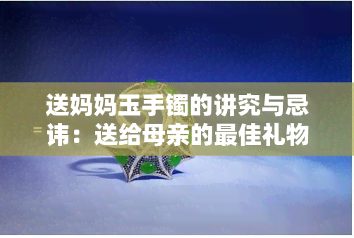 送妈妈玉手镯的讲究与忌讳：送给母亲的更佳礼物是什么？