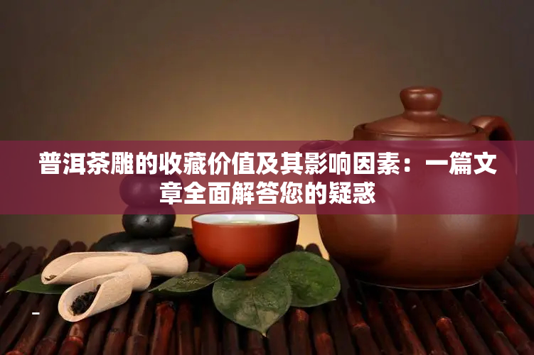 普洱茶雕的收藏价值及其影响因素：一篇文章全面解答您的疑惑