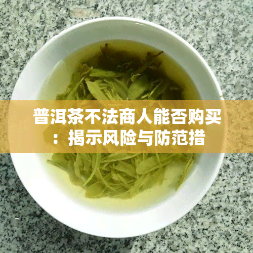 普洱茶不法商人能否购买：揭示风险与防范措