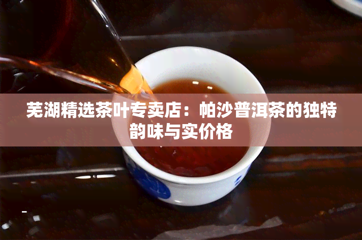 芜湖精选茶叶专卖店：帕沙普洱茶的独特韵味与实价格