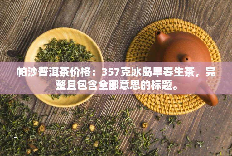 帕沙普洱茶价格：357克冰岛早春生茶，完整且包含全部意思的标题。