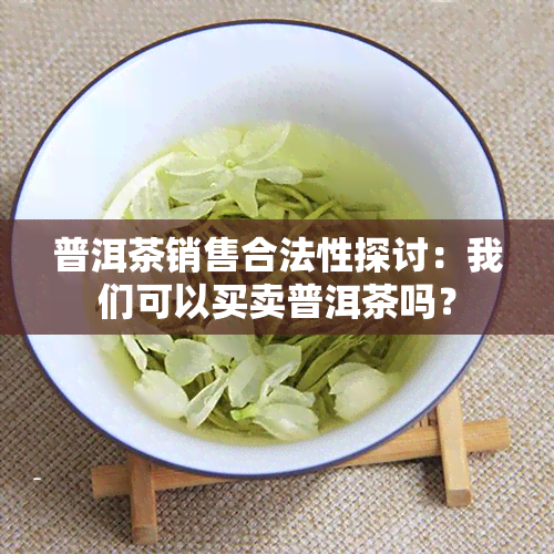 普洱茶销售合法性探讨：我们可以买卖普洱茶吗？