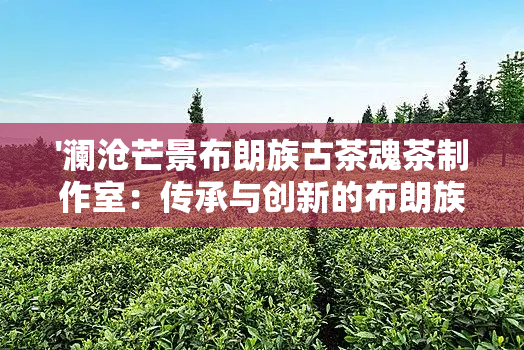 '澜沧芒景布朗族古茶魂茶制作室：传承与创新的布朗族制茶工艺'