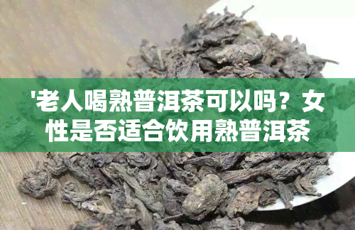 '老人喝熟普洱茶可以吗？女性是否适合饮用熟普洱茶？对健有好处吗？'