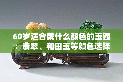 60岁适合戴什么颜色的玉镯：翡翠、和田玉等颜色选择与搭配建议