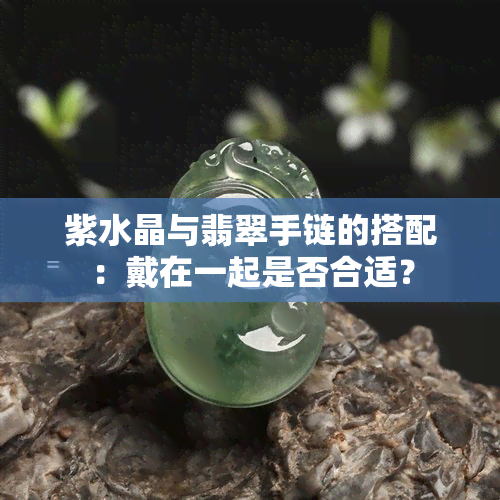 紫水晶与翡翠手链的搭配：戴在一起是否合适？