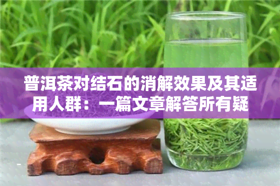 普洱茶对结石的消解效果及其适用人群：一篇文章解答所有疑问