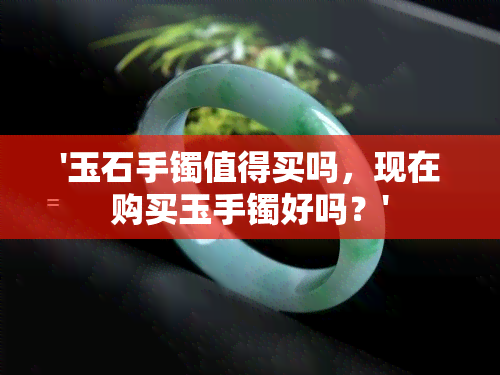 '玉石手镯值得买吗，现在购买玉手镯好吗？'