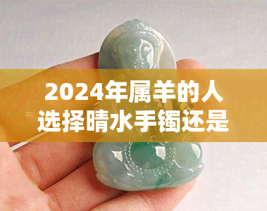 2024年属羊的人选择晴水手镯还是白玉镯？比较两者特点，帮助您做出明智决策