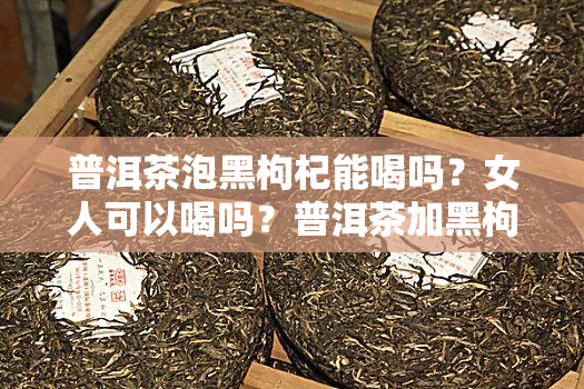 普洱茶泡黑枸杞能喝吗？女人可以喝吗？普洱茶加黑枸杞泡茶喝有那些功效？