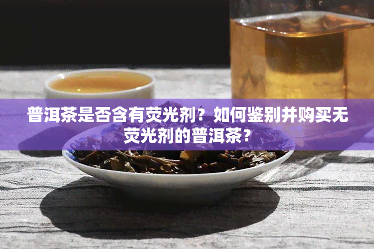 普洱茶是否含有荧光剂？如何鉴别并购买无荧光剂的普洱茶？