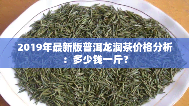 2019年最新版普洱龙润茶价格分析：多少钱一斤？