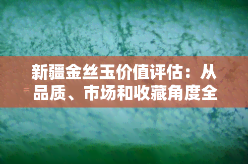 新疆金丝玉价值评估：从品质、市场和收藏角度全面分析