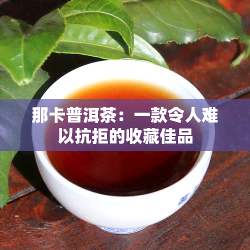 那卡普洱茶：一款令人难以抗拒的收藏佳品