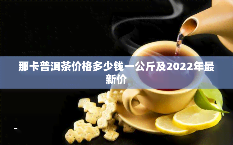 那卡普洱茶价格多少钱一公斤及2022年最新价